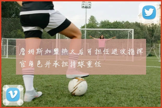 詹姆斯加盟热火后可担任进攻指挥官角色并承担持球重任