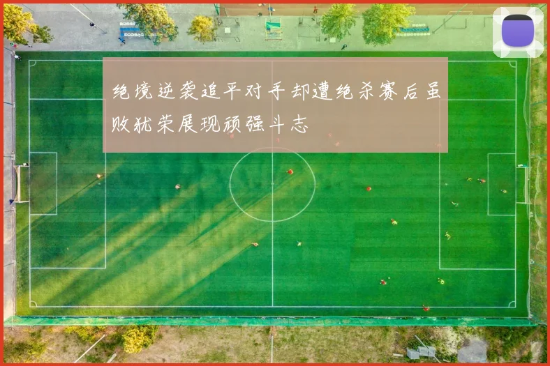 绝境逆袭追平对手却遭绝杀赛后虽败犹荣展现顽强斗志