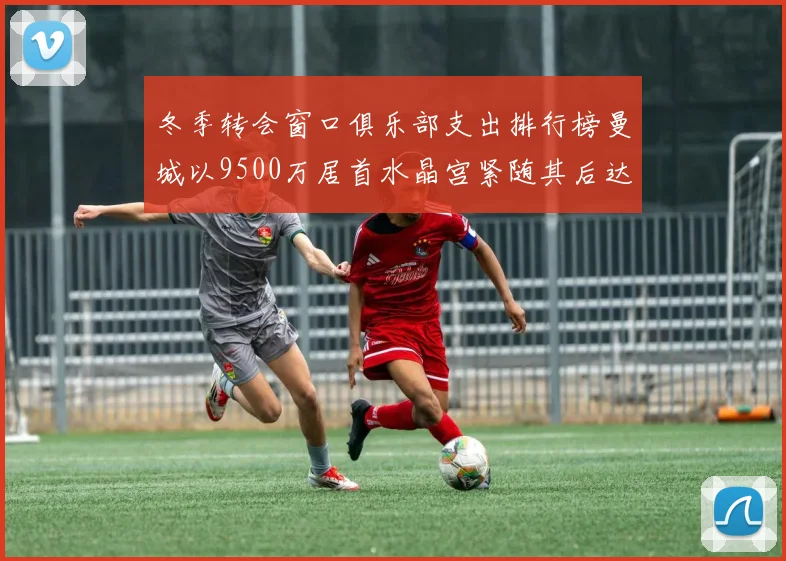 冬季转会窗口俱乐部支出排行榜曼城以9500万居首水晶宫紧随其后达8970万