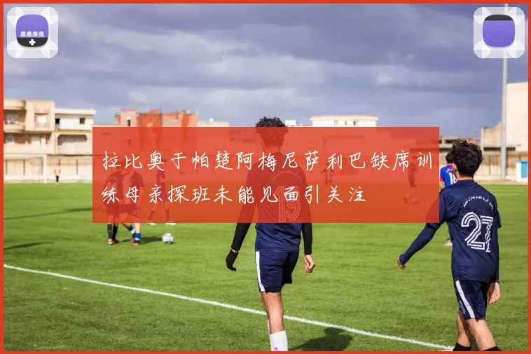 拉比奥于帕楚阿梅尼萨利巴缺席训练母亲探班未能见面引关注