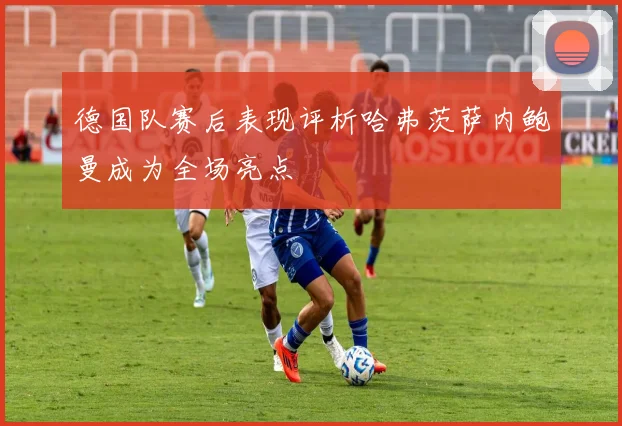 德国队赛后表现评析哈弗茨萨内鲍曼成为全场亮点