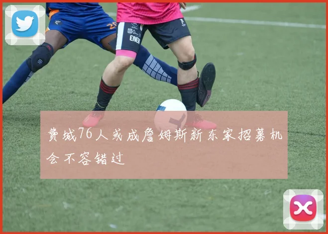 费城76人或成詹姆斯新东家招募机会不容错过