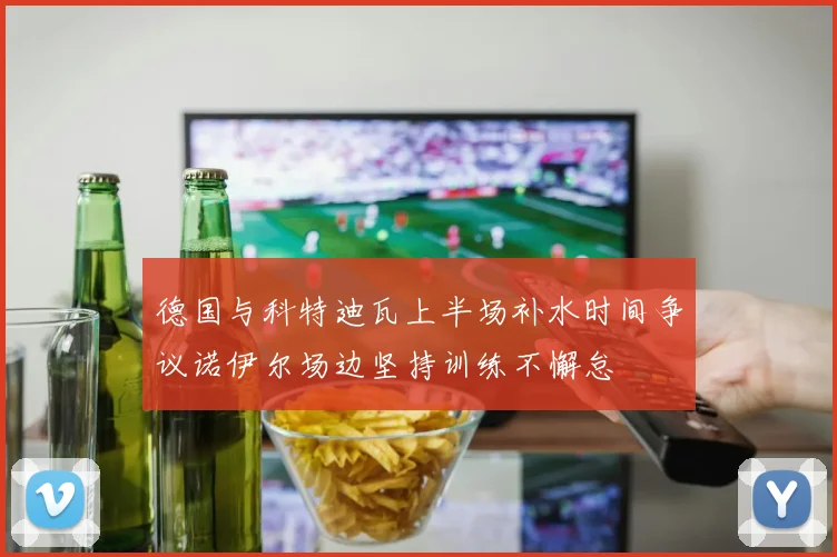 德国与科特迪瓦上半场补水时间争议诺伊尔场边坚持训练不懈怠