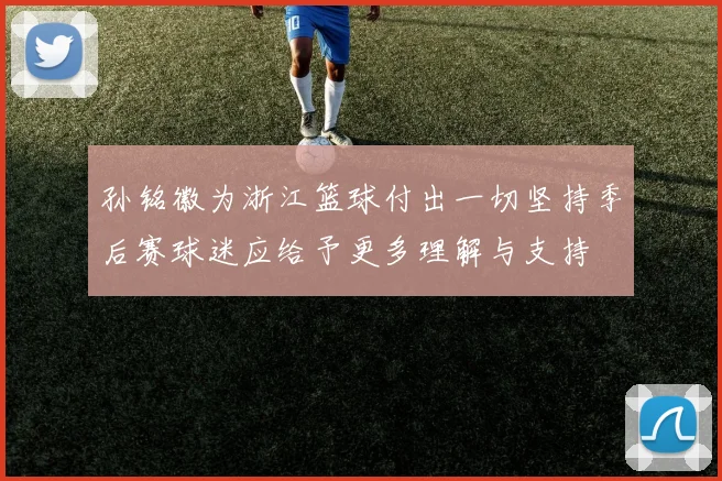 孙铭徽为浙江篮球付出一切坚持季后赛球迷应给予更多理解与支持