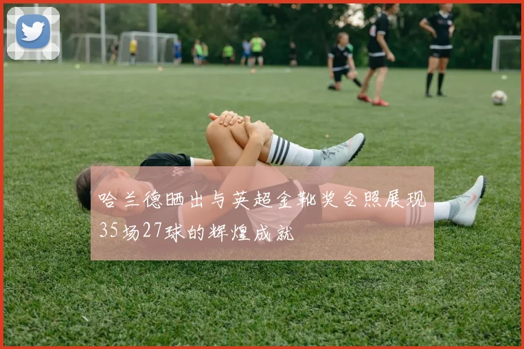 哈兰德晒出与英超金靴奖合照展现35场27球的辉煌成就