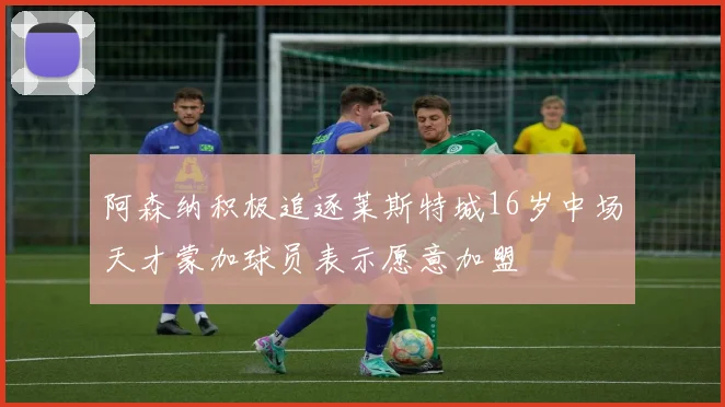 阿森纳积极追逐莱斯特城16岁中场天才蒙加球员表示愿意加盟
