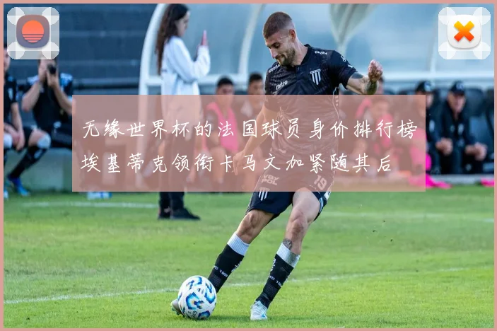无缘世界杯的法国球员身价排行榜埃基蒂克领衔卡马文加紧随其后