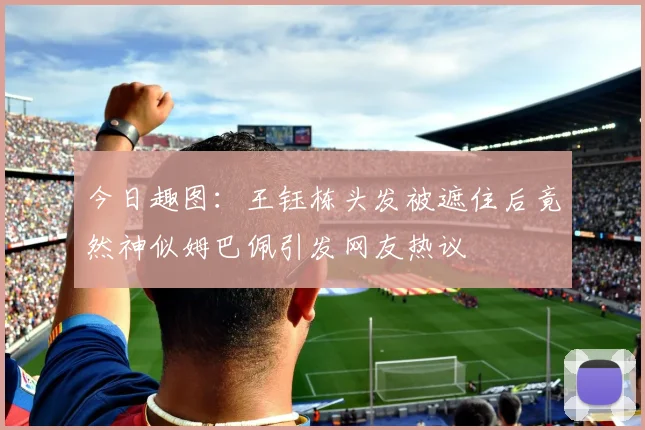 今日趣图：王钰栋头发被遮住后竟然神似姆巴佩引发网友热议