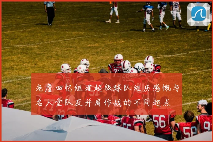 老詹回忆组建超级球队经历感慨与名人堂队友并肩作战的不同起点