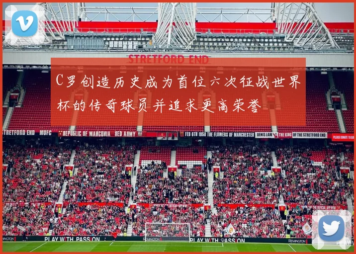 C罗创造历史成为首位六次征战世界杯的传奇球员并追求更高荣誉