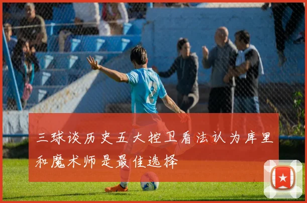 三球谈历史五大控卫看法认为库里和魔术师是最佳选择