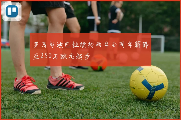 罗马与迪巴拉续约两年合同年薪降至250万欧元起步