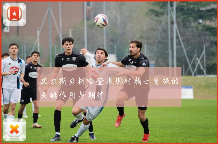 皮尔斯分析哈登表现对骑士晋级的关键作用与期待
