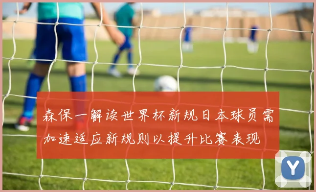 森保一解读世界杯新规日本球员需加速适应新规则以提升比赛表现