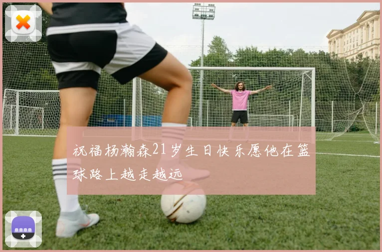 祝福杨瀚森21岁生日快乐愿他在篮球路上越走越远