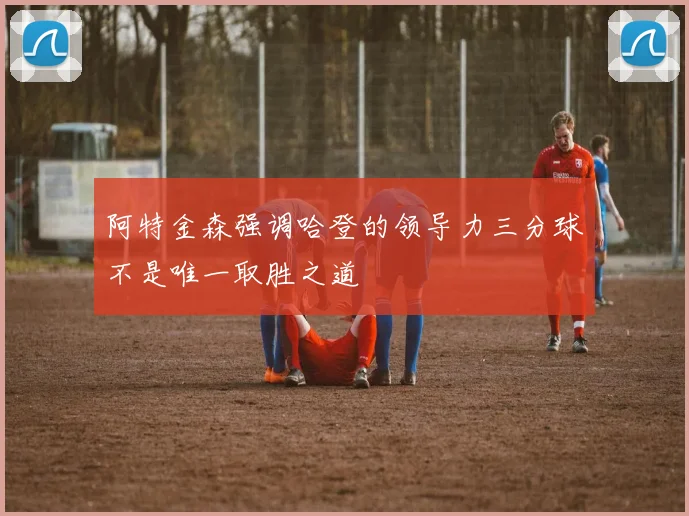 阿特金森强调哈登的领导力三分球不是唯一取胜之道