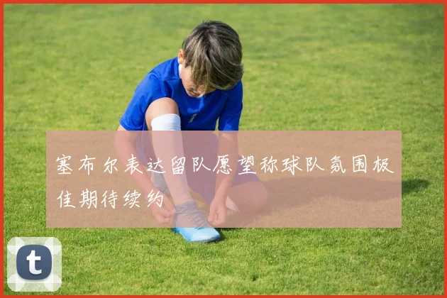 塞布尔表达留队愿望称球队氛围极佳期待续约