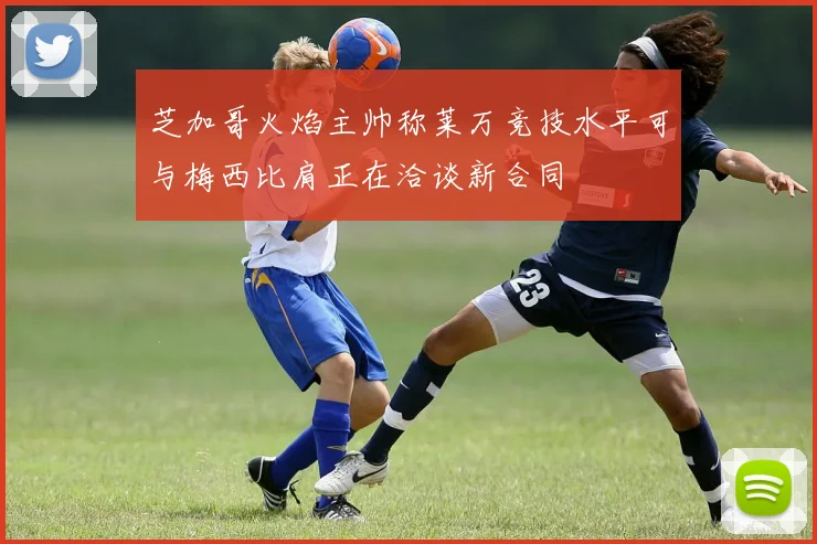 芝加哥火焰主帅称莱万竞技水平可与梅西比肩正在洽谈新合同