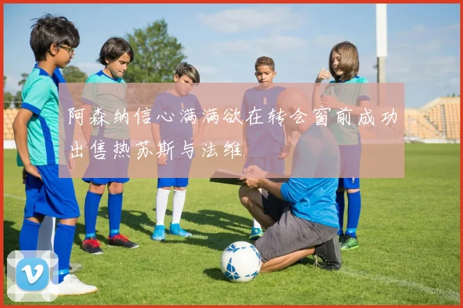 阿森纳信心满满欲在转会窗前成功出售热苏斯与法维