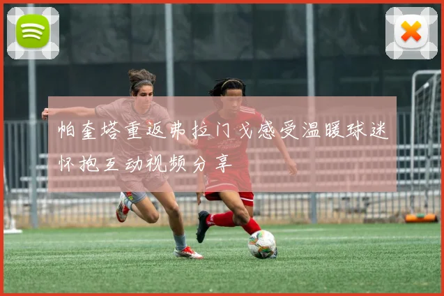 帕奎塔重返弗拉门戈感受温暖球迷怀抱互动视频分享