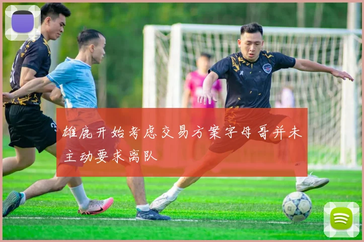 雄鹿开始考虑交易方案字母哥并未主动要求离队