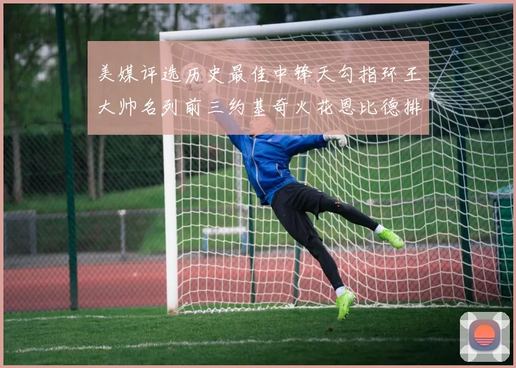 美媒评选历史最佳中锋天勾指环王大帅名列前三约基奇火花恩比德排名揭晓