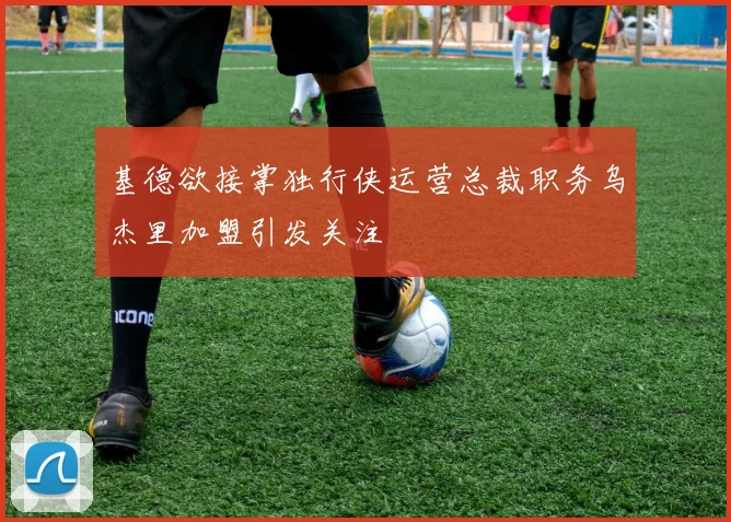 基德欲接掌独行侠运营总裁职务乌杰里加盟引发关注