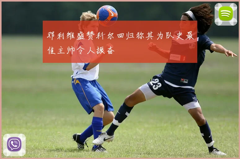 邓利维盛赞科尔回归称其为队史最佳主帅令人振奋