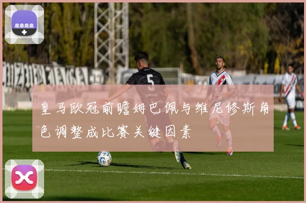 皇马欧冠前瞻姆巴佩与维尼修斯角色调整成比赛关键因素