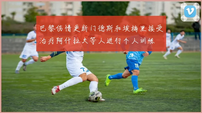 巴黎伤情更新门德斯和埃梅里接受治疗阿什拉夫等人进行个人训练