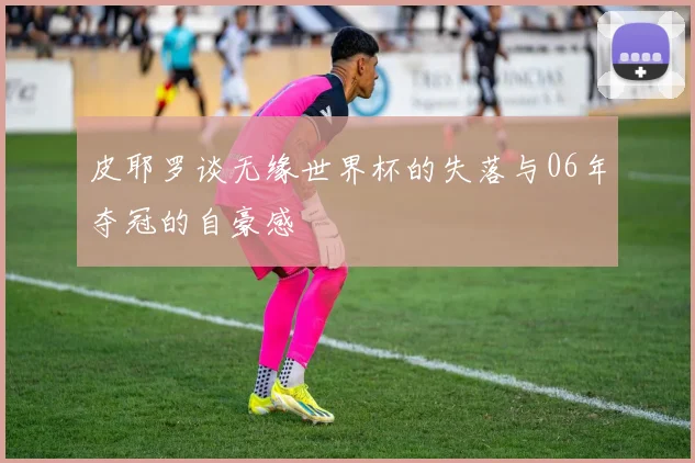 皮耶罗谈无缘世界杯的失落与06年夺冠的自豪感