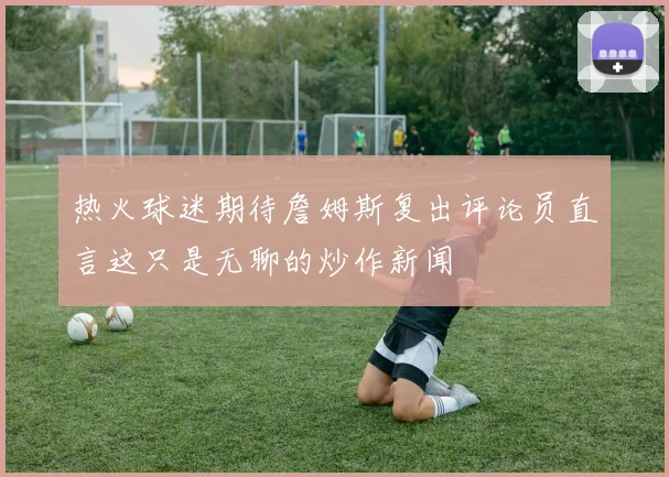 热火球迷期待詹姆斯复出评论员直言这只是无聊的炒作新闻